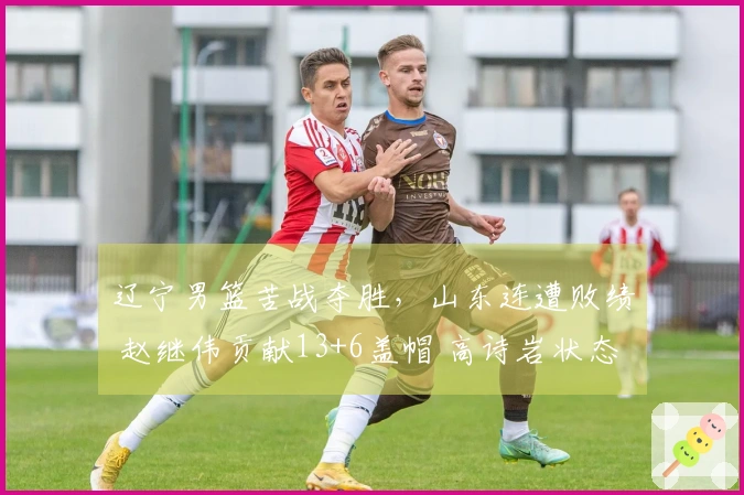 辽宁男篮苦战夺胜，山东连遭败绩 赵继伟贡献13+6盖帽 高诗岩状态起伏