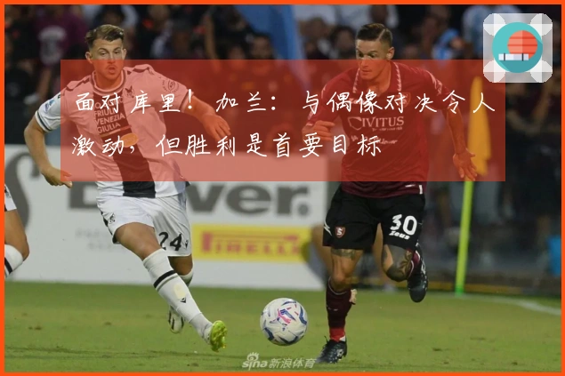 面对库里！加兰：与偶像对决令人激动，但胜利是首要目标