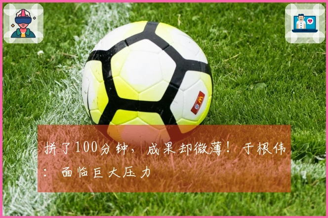 拼了100分钟，成果却微薄！于根伟：面临巨大压力
