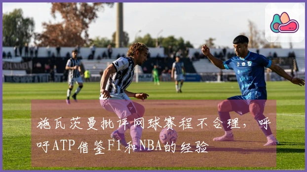 施瓦茨曼批评网球赛程不合理，呼吁ATP借鉴F1和NBA的经验