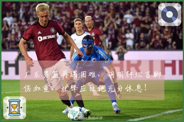 广东男篮再遇困难，胡明轩坦言脚伤加重，杜锋应让他充分休息！