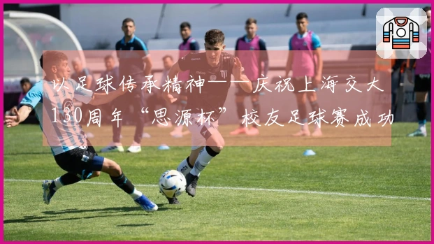 以足球传承精神——庆祝上海交大130周年“思源杯”校友足球赛成功举办