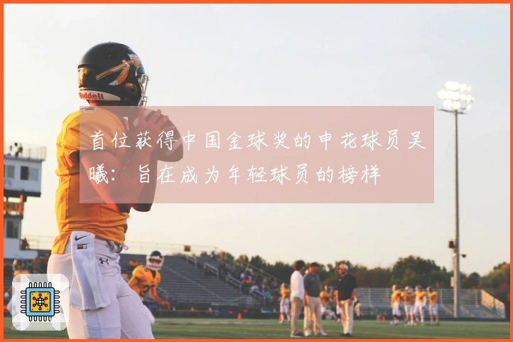 首位获得中国金球奖的申花球员吴曦：旨在成为年轻球员的榜样