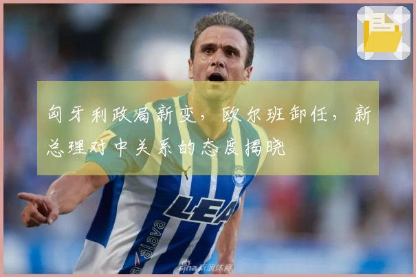 匈牙利政局新变，欧尔班卸任，新总理对中关系的态度揭晓