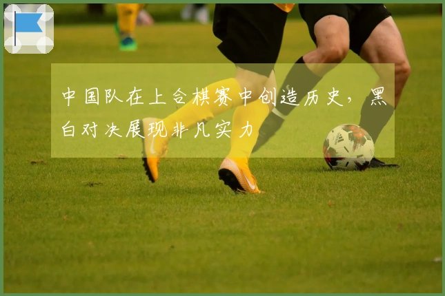 中国队在上合棋赛中创造历史，黑白对决展现非凡实力
