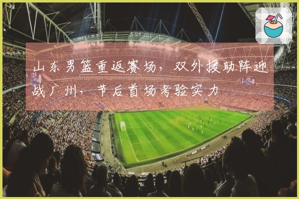 山东男篮重返赛场，双外援助阵迎战广州，节后首场考验实力
