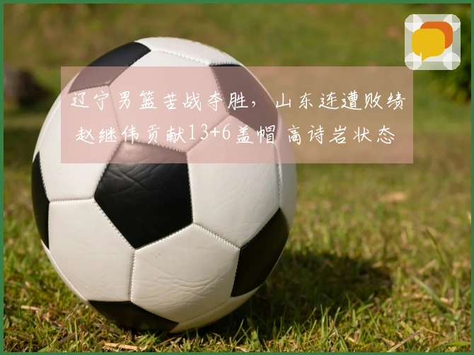 辽宁男篮苦战夺胜，山东连遭败绩 赵继伟贡献13+6盖帽 高诗岩状态起伏