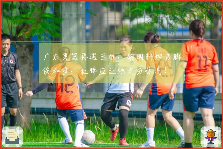 广东男篮再遇困难，胡明轩坦言脚伤加重，杜锋应让他充分休息！