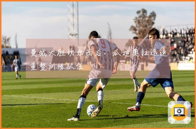 曼城大胜切尔西后，瓜迪奥拉迅速重整训练队伍