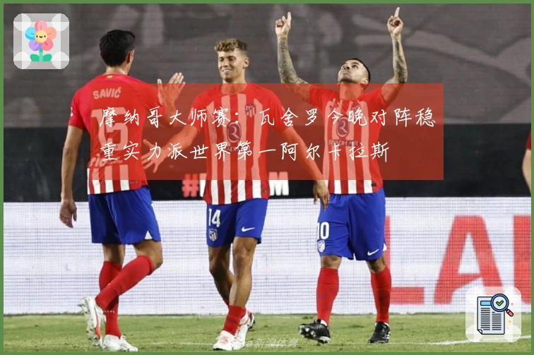 摩纳哥大师赛：瓦舍罗今晚对阵稳重实力派世界第一阿尔卡拉斯