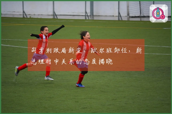 匈牙利政局新变，欧尔班卸任，新总理对中关系的态度揭晓