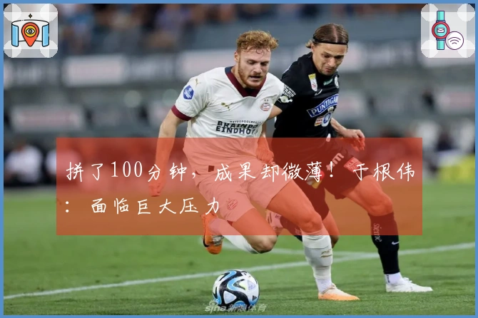 拼了100分钟，成果却微薄！于根伟：面临巨大压力