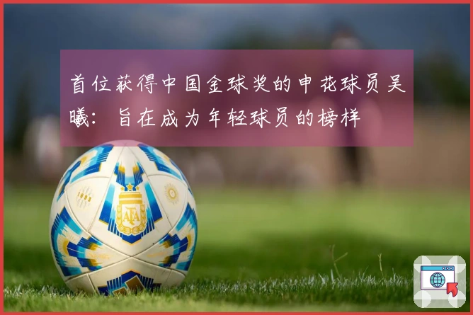 首位获得中国金球奖的申花球员吴曦：旨在成为年轻球员的榜样