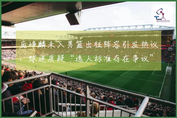 庞峥麟未入男篮出征阵容引发热议，球迷质疑“选人标准存在争议”