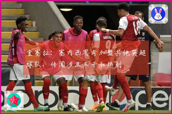 金塞拉：塞内西思考加盟其他英超球队，传闻涉及车子和热刺
