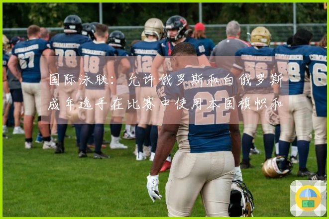 国际泳联：允许俄罗斯和白俄罗斯成年选手在比赛中使用本国旗帜和运动服