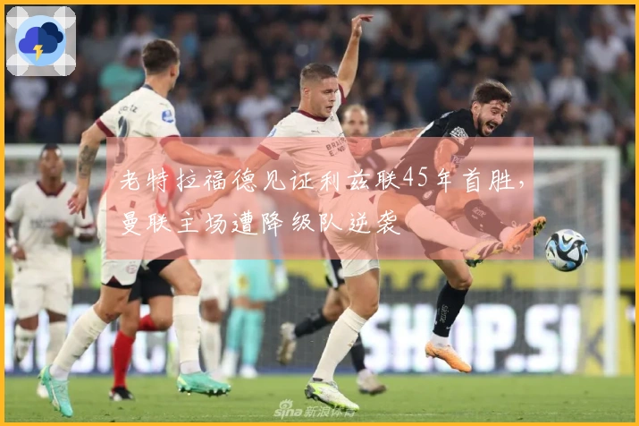 老特拉福德见证利兹联45年首胜，曼联主场遭降级队逆袭