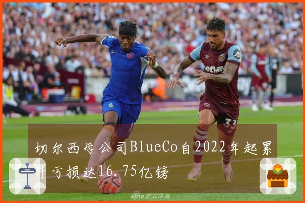 切尔西母公司BlueCo自2022年起累计亏损达16.75亿镑