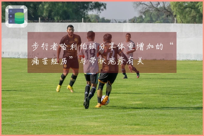 步行者哈利伯顿分享体重增加的“痛苦经历”与带状疱疹有关