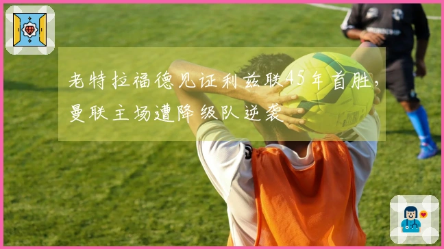 老特拉福德见证利兹联45年首胜，曼联主场遭降级队逆袭