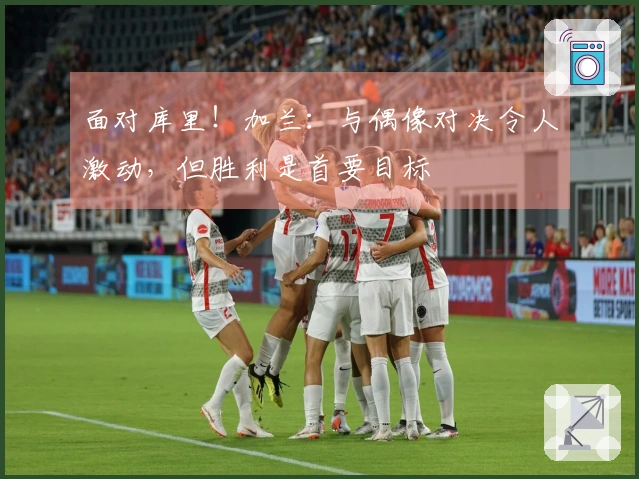 面对库里！加兰：与偶像对决令人激动，但胜利是首要目标